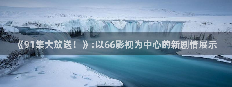 战地影视在线观看：《91集大放送！》:以66影视为中心的新剧情展示